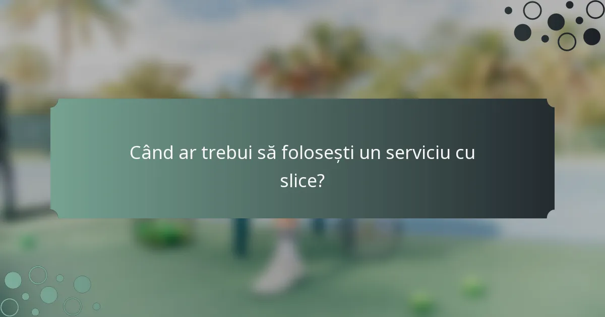 Când ar trebui să folosești un serviciu cu slice?