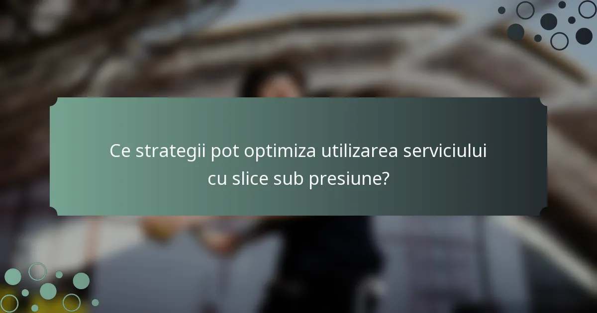 Ce strategii pot optimiza utilizarea serviciului cu slice sub presiune?