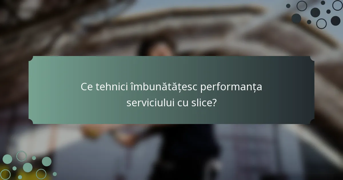 Ce tehnici îmbunătățesc performanța serviciului cu slice?