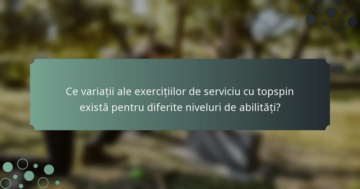 Ce variații ale exercițiilor de serviciu cu topspin există pentru diferite niveluri de abilități?